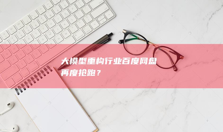 大模型重構行業，百度網盤再度搶跑？