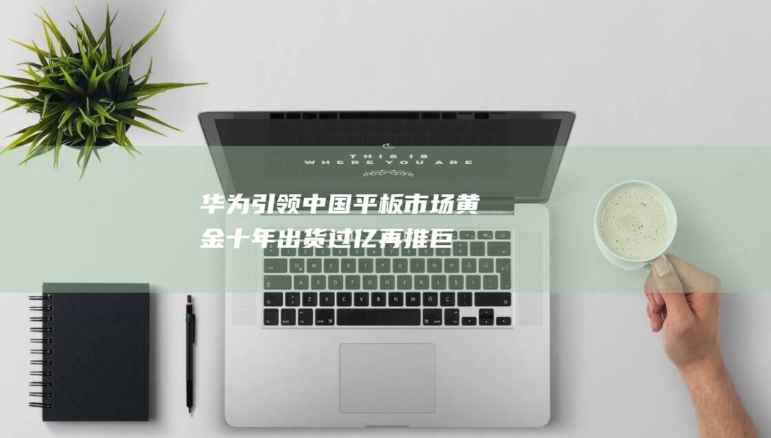 華為引領中國平板市場黃金十年，出貨過億再推巨屏新品