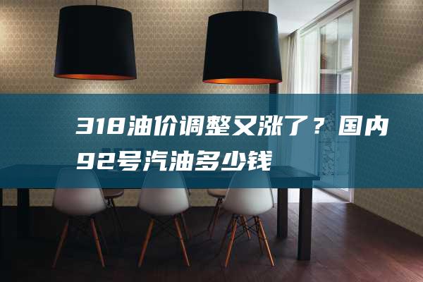 3.18油價調整又漲了？國內92號汽油多少錢一升？今日國內油價查詢