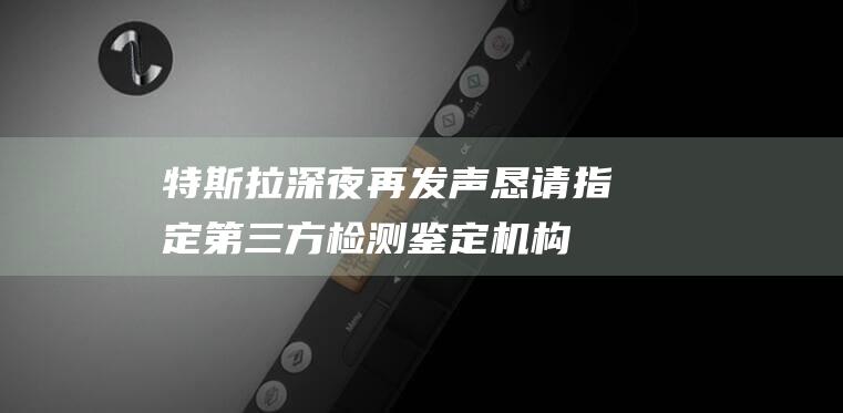 特斯拉深夜再發聲：懇請指定第三方檢測鑒定機構開展鑒定,還原真相