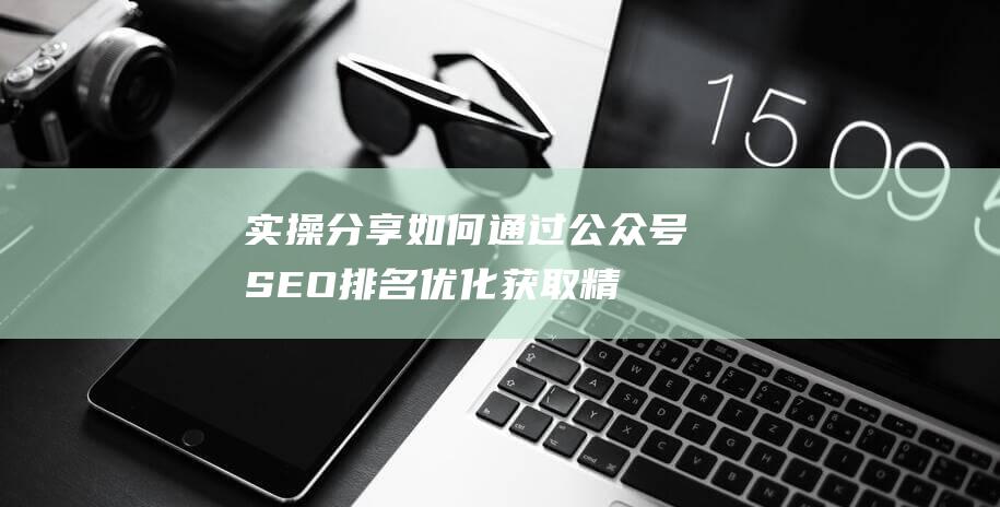 實(shí)操分享：如何通過公眾號SEO排名優(yōu)化獲取精準(zhǔn)垂直流量