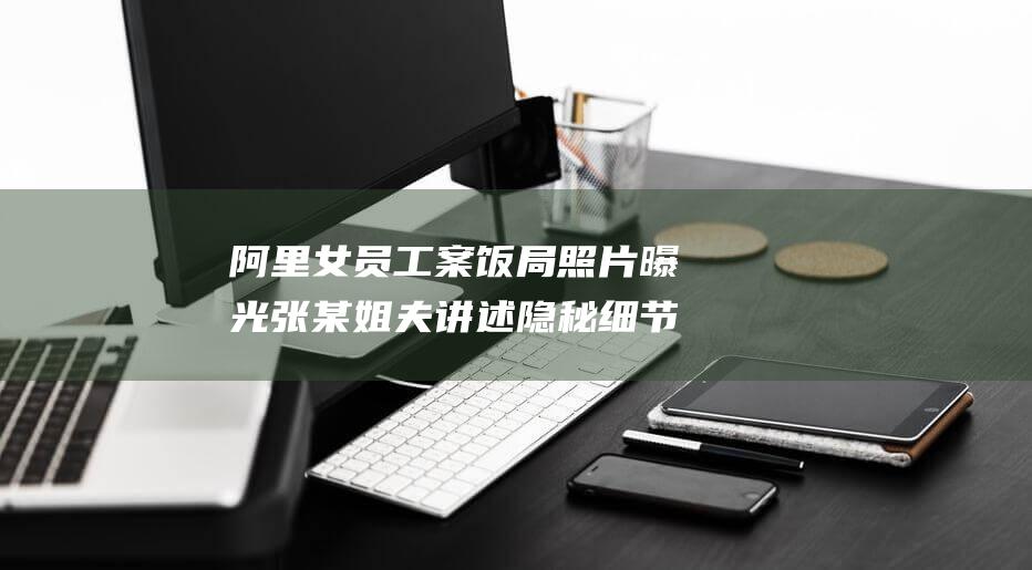 阿里女員工案飯局照片曝光 張某姐夫講述隱秘細節
