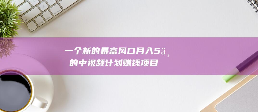 一個新的暴富風口月入5萬的中視頻計劃賺錢項目！