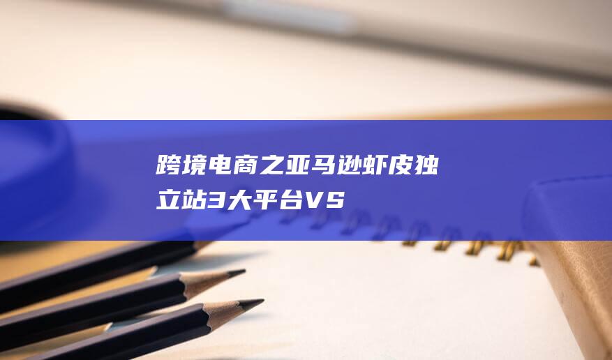 跨境電商之亞馬遜-蝦皮-獨(dú)立站3大平臺VS