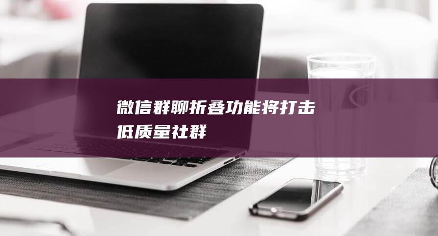 微信「群聊折疊」功能將打擊低質(zhì)量社群
