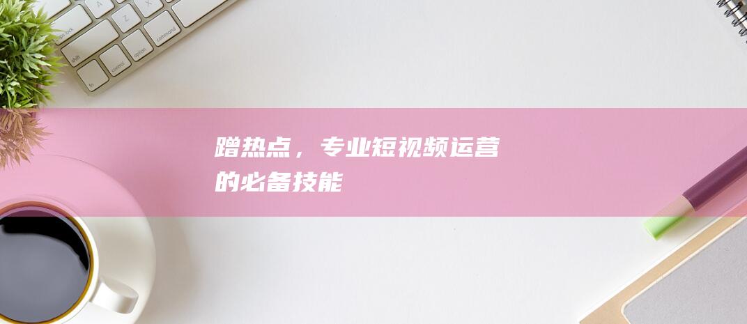 蹭熱點，專業短視頻運營的必備技能