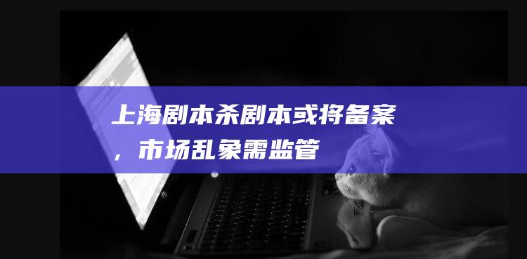 上海“劇本殺”劇本或?qū)浒福袌?chǎng)亂象需監(jiān)管