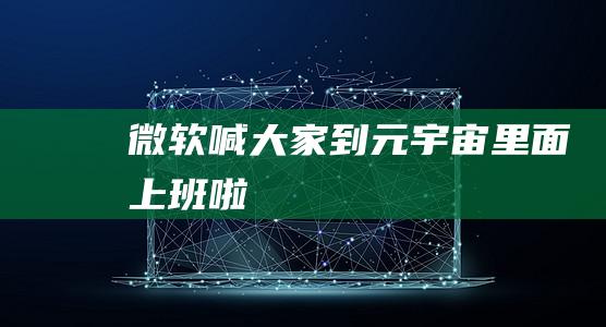 微軟喊大家到元宇宙里面上班啦
