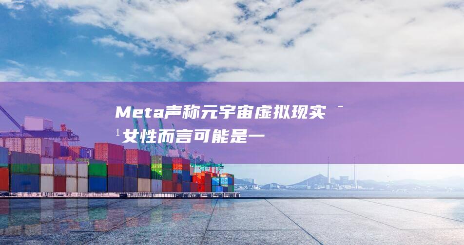 Meta聲稱 元宇宙虛擬現實對女性而言可能是一個“有毒的環境”