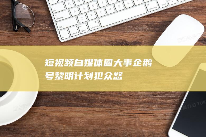短視頻自媒體圈大事企鵝號黎明計劃犯眾怒