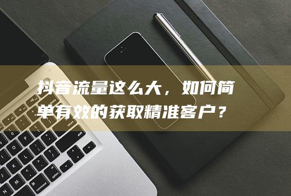 抖音流量這么大，如何簡(jiǎn)單有效的獲取精準(zhǔn)客戶？