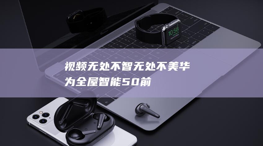【視頻】無(wú)處不智無(wú)處不美華為全屋智能5.0前瞻