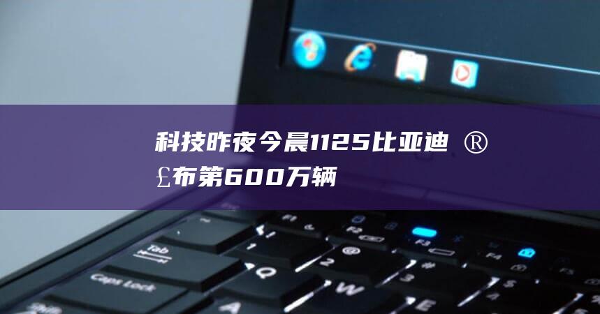科技昨夜今晨1125：比亞迪宣布第600萬輛新能源汽車下線；小米RedmiK70Pro手機外觀亮相；淘寶今年取消“雙12”活動，更改為淘寶年終好價節