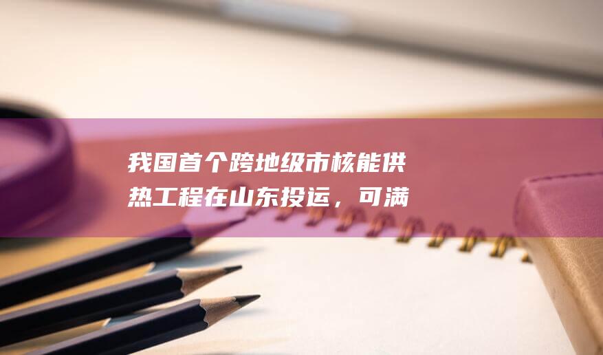 我國首個跨地級市核能供熱工程在山東投運，可滿足約40萬人冬季清潔取暖需求
