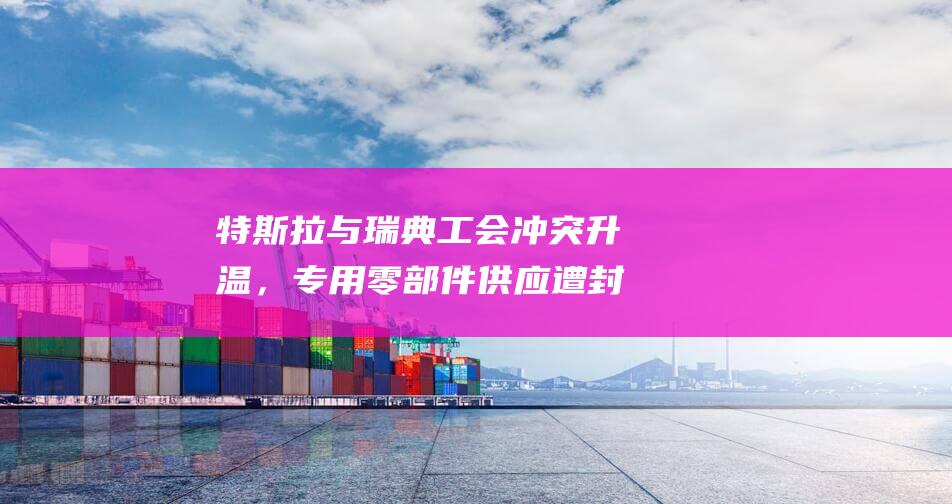 特斯拉與瑞典工會沖突升溫，專用零部件供應遭封鎖